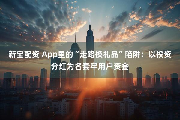 新宝配资 App里的“走路换礼品”陷阱：以投资分红为名套牢用户资金