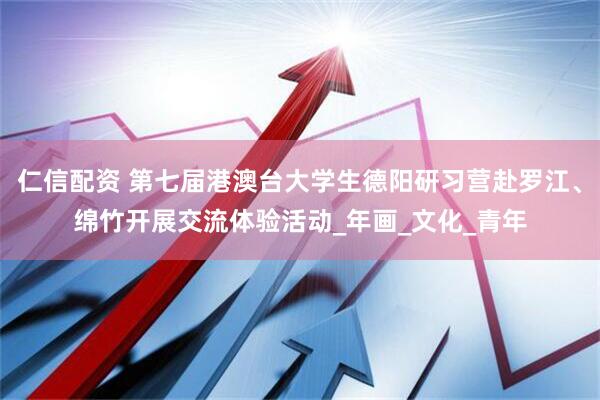 仁信配资 第七届港澳台大学生德阳研习营赴罗江、绵竹开展交流体验活动_年画_文化_青年