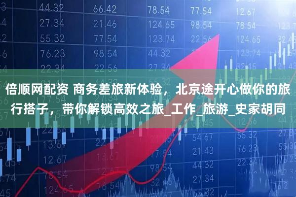 倍顺网配资 商务差旅新体验，北京途开心做你的旅行搭子，带你解锁高效之旅_工作_旅游_史家胡同
