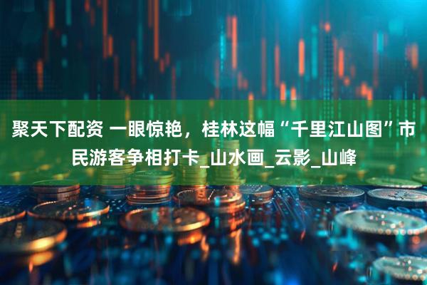 聚天下配资 一眼惊艳，桂林这幅“千里江山图”市民游客争相打卡_山水画_云影_山峰