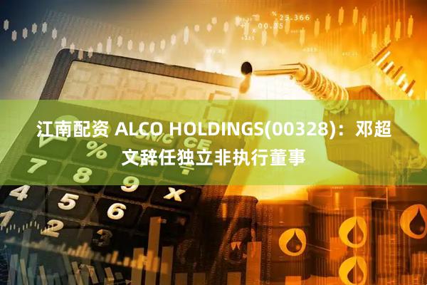 江南配资 ALCO HOLDINGS(00328)：邓超文辞任独立非执行董事