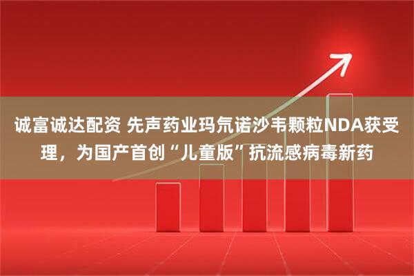 诚富诚达配资 先声药业玛氘诺沙韦颗粒NDA获受理，为国产首创“儿童版”抗流感病毒新药
