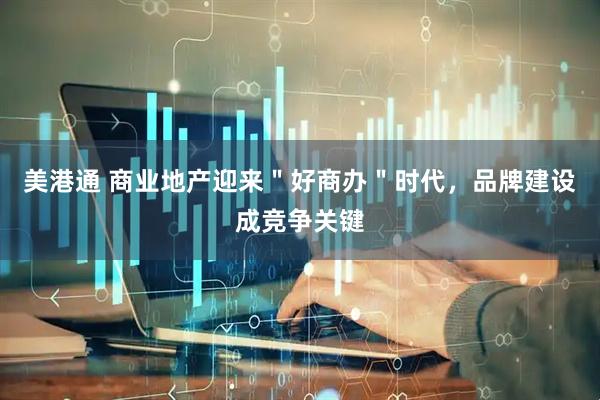 美港通 商业地产迎来＂好商办＂时代，品牌建设成竞争关键