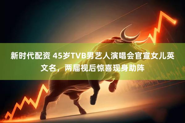 新时代配资 45岁TVB男艺人演唱会官宣女儿英文名，两届视后惊喜现身助阵