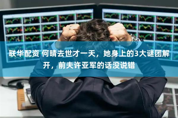 联华配资 何晴去世才一天，她身上的3大谜团解开，前夫许亚军的话没说错