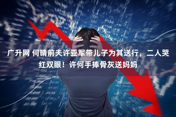 广升网 何晴前夫许亚军带儿子为其送行，二人哭红双眼！许何手捧骨灰送妈妈