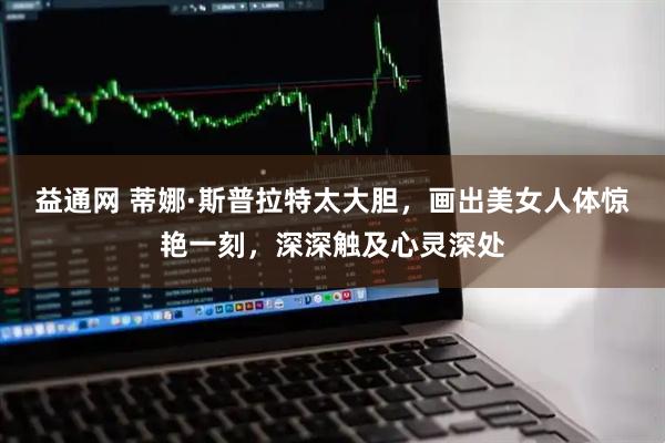 益通网 蒂娜·斯普拉特太大胆，画出美女人体惊艳一刻，深深触及心灵深处